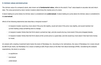 5. Intrinsic values and stock prices
The intrinsic value of a company's stock, also known as its fundamental value, refers to the stock's "true" value based on accurate risk and return
data. The value perceived by stock market investors determines the market price of a stock.
A stock trading at a price below its intrinsic value is considered to be undervalued. A stock trading at a price above its intrinsic value is considered to
be overvalued.
Which of the following statements best describes a marginal investor?
O A marginal investor would buy more stock if the price fell slightly, would sell stock if the price rose slightly, and would maintain her
current holding unless something were to change.
A marginal investor thinks that the firm's stock is priced too high, and she would only buy more stock if the price dropped sharply.
A marginal investor thinks that the firm's stock at the current price is a good deal, and she would buy more stock if she had more money
to invest.
An analyst with a leading investment bank tracks the stock of Mandalays Inc. According to her estimations, the value of Mandalays Inc.'s stock should
be $69.54 per share, but Mandalays Inc.'s stock is trading at $55.78 per share on the New York Stock Exchange (NYSE). Considering the analyst's
expectations, the stock is currently:
O in equilibrium
OO
overvalued
O undervalued