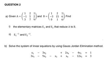 QUESTION 2
1
1
14-(2) and B- ( 23 ) Finc
5 = -3
15
6
3
7
0 1
6.
i) the elementary matrices E₁ and E₂ that reduce A to B.
ii) E₁
a) Given A =
-1
and E₂
9.
b) Solve the system of linear equations by using Gauss Jordan Elimination method.
4x5 = 1
3x2
12x5
= 3
9x2
X1
3x1
+
X3 +
2X4
X4
-