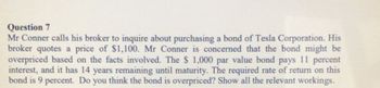 Question 7
Mr Conner calls his broker to inquire about purchasing a bond of Tesla Corporation. His
broker quotes a price of $1,100. Mr Conner is concerned that the bond might be
overpriced based on the facts involved. The $ 1,000 par value bond pays 11 percent
interest, and it has 14 years remaining until maturity. The required rate of return on this
bond is 9 percent. Do you think the bond is overpriced? Show all the relevant workings.