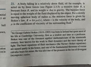 nitial
ct air
: ball
own,
REALEDE
lution
ion in
21. A body falling in a relatively dense fluid, oil for example, is
acted on by three forces (see Figure 2.3.5): a resistive force R, a
buoyant force B, and its weight w due to gravity. The buoyant force
is equal to the weight of the fluid displaced by the object. For a slowly
moving spherical body of radius a, the resistive force is given by
Stokes's law, R = 67 μalvl, where v is the velocity of the body, and
u is the coefficient of viscosity of the surrounding fluid.7
'Sir George Gabriel Stokes (1819-1903) was born in Ireland but spent most of
his life at Cambridge University, first as a student and later as a professor.
Stokes was one of the foremost applied mathematicians of the nineteenth
century, best known for his work in fluid dynamics and the wave theory of
light. The basic equations of fluid mechanics (the Navier-Stokes equations)
are named partly in his honor, and one of the fundamental theorems of vector
calculus bears his name. He was also one of the pioneers in the use of divergent
(asymptotic) series.