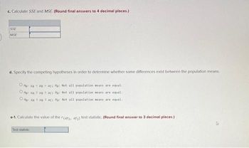 c. Calculate SSE and MSE. (Round final answers to 4 decimal places.)
SSE
MSE
d. Specify the competing hypotheses in order to determine whether some differences exist between the population means.
OHG: MAHB MC MA: Not all population means are equal.
OMG: MA 2 MB 2 MC HA: Not all population means are equal.
OHO: MA 5 HB 5 PC: HA: Not all population means are equal.
e-1. Calculate the value of the F(df1, df2) test statistic. (Round final answer to 3 decimal places.)
Test statistic