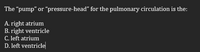 The "pump" or "pressure-head" for the pulmonary circulation is the:
A. right atrium
B. right ventricle
C. left atrium
D. left ventricle
