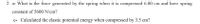 2. a- What is the force generated by the spring when it is compressed 6.00 cm and have spring
constant of 5600 N/cm?
c- Calculated the elastic potential energy when compressed by 3.5 cm?
