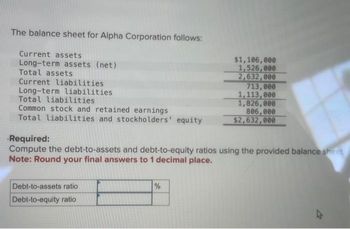 The balance sheet for Alpha Corporation follows:
Current assets
Long-term assets (net)
Total assets
Current liabilities
Long-term liabilities
Total liabilities
Common stock and retained earnings
Total liabilities and stockholders' equity
Debt-to-assets ratio
Debt-to-equity ratio
$1,106,000
1,526,000
2,632,000
Required:
Compute the debt-to-assets and debt-to-equity ratios using the provided balance sheet,
Note: Round your final answers to 1 decimal place.
%
713,000
1,113,000
1,826,000
806,000
$2,632,000