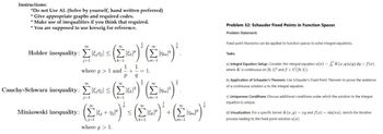 Instructions:
*Do not Use AI. (Solve by yourself, hand written preferred)
*Give appropriate graphs and required codes.
* Make use of inequalities if you think that required.
* You are supposed to use kreszig for reference.
Holder inequality:
j=1
=(Eur)' (Eur)"
Σε
where p > 1 and
1 1
+
P
Cauchy-Schwarz inequality: Σ&P
Minkowski inequality: +
m=1
Σπ
m
+m
k=1
m=1
where p > 1.
Problem 32: Schauder Fixed Points in Function Spaces
Problem Statement:
Fixed point theorems can be applied to function spaces to solve integral equations.
Tasks:
a) Integral Equation Setup: Consider the integral equation u(x) = K(x,y)u(y) dy + f(x),
where K is continuous on [0, 1] and f = C([0, 1]).
b) Application of Schauder's Theorem: Use Schauder's Fixed Point Theorem to prove the existence
of a continuous solution u to the integral equation.
c) Uniqueness Conditions: Discuss additional conditions under which the solution to the integral
equation is unique.
d) Visualization: For a specific kernel K(x, y) = xy and f(x)=sin(x), sketch the iterative
process leading to the fixed point solution u(x).