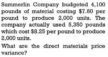 Summerlin Company budgeted 4,100
pounds of material costing $7.60 per
pound to produce 2,000 units. The
company actually used 5,350 pounds
which cost $8.25 per pound to produce
2,000 units.
What are the direct materials price
variance?