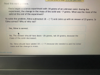 Kayla began a science experiment with 18 grams of an unknown solid. During the
experiment, the change in the mass of the solid was -7 grams. What was the mass of the
solid at the end of the experiment?
To solve the problem, Edna subtracted 18 - (-7) and came up with an answer of 25 grams. Is
Edna correct? Why or why not?
