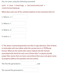 You run Snort using the following command:

```
snort -k none -l /snort/logs -c /etc/snort/snort.conf -r /snort/review/bad.pcap
```

What does each one of the switches/options in the command refer to?

1. What is -c? [Textbox]

2. What is -l? [Textbox]

3. What is -k? [Textbox]

4. What is -r? [Textbox]

5. The above command generates two files in the logs directory. One of them is retrievable with a text editor while the second one is in TCPDump format. What are the names (the names indicate the file formats associated with them) for each one of these files? i.e., please provide proper file names that are more conventional than your own given name to properly address the question and earn points.

The first file generated is: [Textbox]

The second file generated is: [Textbox]