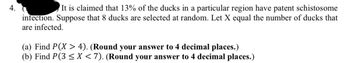 4.
It is claimed that 13% of the ducks in a particular region have patent schistosome
infection. Suppose that 8 ducks are selected at random. Let X equal the number of ducks that
are infected.
(a) Find P(X > 4). (Round your answer to 4 decimal places.)
(b) Find P(3 ≤ X < 7). (Round your answer to 4 decimal places.)