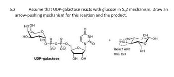 Assume that UDP-galactose reacts with glucose in SN2 mechanism. Draw an
arrow-pushing mechanism for this reaction and the product.
HOOH
5.2
НО-
OH
0
О-Р-О-Р-О.
de be
UDP-galactose
OH OH
NH
HO
HOL
React with
this OH
OH
OH
-OH