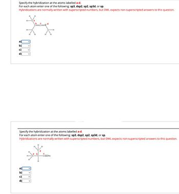 Specify the hybridization at the atoms labelled a-d.
For each atom enter one of the following: sp3, dsp2, sp2, sp3d, or sp.
Hybridizations are normally written with superscripted numbers, but OWL expects non-superscripted answers to this question.
a)
레이디이
ଏଠାର
b)
d)
**
h—
H
a)|
b)
c)
d)
Specify the hybridization at the atoms labelled a-d.
For each atom enter one of the following: sp3, dsp2, sp2, sp3d, or sp.
Hybridizations are normally written with superscripted numbers, but OWL expects non-superscripted answers to this question.
b
d
H
-CN: