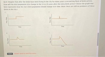 Q6.8. Imagine that after the birds have been living in the city for many years a second big flock of birds arrives.
How will the bird population size change in the 10 to 20 years after the extra birds arrive? Choose the graph that
best represents how the city's bird population should change over time. (Note: there are still no predators of these
birds in the city.)
Pop. Size
.
Pop. Size
Time
Time
Submit Answer saved to SimuText server.
Pop. Size
Pop. Size
Time
Time