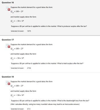 Question 16
X
Suppose the market demand for a good takes the form:
Q=100-2P
and market supply takes the form:
Q=-50+3P
Suppose a $5 per unit tax is applied to sellers in the market. What is producer surplus after the tax?
Selected Answer: 1875
Question 17
Suppose the market demand for a good takes the form:
Q=100-2P
and market supply takes the form:
05=
- 50+ 3P
Suppose a $5 per unit tax is applied to sellers in the market. What is total surplus after the tax?
Selected Answer: 2750
Question 18
Suppose the market demand for a good takes the form:
Q=100-2P
and market supply takes the form:
Q=-50+3P
Suppose a $5 per unit tax is applied to sellers in the market. What is the deadweight loss from the tax?
(Hint: calculate directly, using too many rounded values may lead to an inaccurate answer)
Selected Answer: 37.5