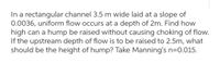 In a rectangular channel 3.5 m wide laid at a slope of
0.0036, uniform flow occurs at a depth of 2m. Find how
high can a hump be raised without causing choking of flow.
If the upstream depth of flow is to be raised to 2.5m, what
should be the height of hump? Take Manning's n=0.015.