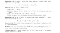 Definition 2.50. Let X and Y be sets. The product of X and Y, denoted X x Y, is the
set of ordered pairs given by
X × Y := {(x, y) | x € X ^ y E Y}.
Exercise 2.51. Let A, C C X and B, D C Y.
(1) Show that A × B c X × Y.
(2) Prove or disprove: (X \ A) × (Y \ B) = (X × Y)\(A× B). (If disproved, what does
hold?)
(3) Show that (A × B) N (C × D) = (An C) × (BN D).
(4) Can we replace n by U in the above statement? (If not, what does hold?)
Definition 2.52. Let (X, Tx) and (Y, Ty) be spaces. The product topology on X × Y is the
topology generated by the basis
B := {U × V c X × Y | U € Tx ^ V E TY}.
Exercise 2.53. Show that the product topology is well-defined, that is, B in Definition 2.52
is a basis for a topology.
Problem 2.54. Give an example to show that the basis for the product topology on X x Y
is just a basis, and not generally a topology.
Theorem 2.55. Let X and Y be spaces, A с Х, В с Ү, аnd give X x Y the product
topology. The Ах В — Ах В.
