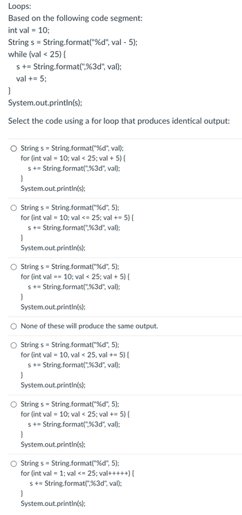 Loops:
Based on the following code segment:
int val = 10;
String s = String.format("%d", val - 5);
while (val < 25) {
s +=String.format(",%3d", val);
val += 5;
}
System.out.println(s);
Select the code using a for loop that produces identical output:
String s = String.format("%d", val);
for (int val = 10; val < 25; val + 5) {
s += String.format(",%3d", val);
}
System.out.println(s);
Strings = String.format("%d", 5);
for (int val = 10; val <= 25; val += 5) {
s +=String.format(",%3d", val);
}
System.out.println(s);
String s = String.format("%d", 5);
for (int val
s += String.format(",%3d", val);
}
==
10; val < 25; val + 5) {
System.out.println(s);
None of these will produce the same output.
String s = String.format("%d", 5);
for (int val = 10, val < 25, val += 5) {
s += String.format(",%3d", val);
}
System.out.println(s);
Strings = String.format("%d", 5);
for (int val = 10; val < 25; val += 5) {
s +=String.format(",%3d", val);
}
System.out.println(s);
String s = String.format("%d", 5);
for (int val = 1; val <= 25; val+++++) {
s +=String.format(",%3d", val);
}
System.out.println(s);