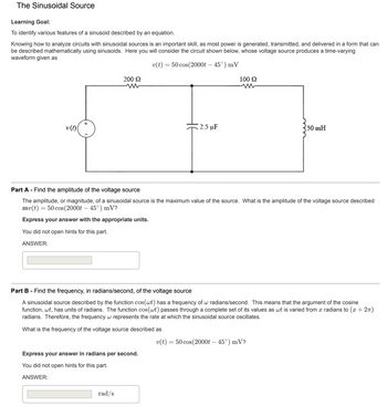 The Sinusoidal Source
Learning Goal:
To identify various features of a sinusoid described by an equation.
Knowing how to analyze circuits with sinusoidal sources is an important skill, as most power is generated, transmitted, and delivered in a form that can
be described mathematically using sinusoids. Here you will consider the circuit shown below, whose voltage source produces a time-varying
waveform given as
v(t) = 50 cos(2000t - 45°) mV
v (t)
200 S2
2.5 μF
Express your answer in radians per second.
You did not open hints for this part.
ANSWER:
rad/s
100 S2
www
Part A - Find the amplitude of the voltage source
The amplitude, or magnitude, of a sinusoidal source is the maximum value of the source. What is the amplitude of the voltage source described
asv(t) = 50 cos (2000t - 45°) mV?
Express your answer with the appropriate units.
You did not open hints for this part.
ANSWER:
Part B - Find the frequency, in radians/second, of the voltage source
A sinusoidal source described by the function cos(wt) has a frequency of w radians/second. This means that the argument of the cosine
function, wt, has units of radians. The function cos(wt) passes through a complete set of its values as wt is varied from a radians to (x + 2π)
radians. Therefore, the frequency w represents the rate at which the sinusoidal source oscillates.
What is the frequency of the voltage source described as
50 mH
v(t) = 50 cos(2000t – 45°) mV?