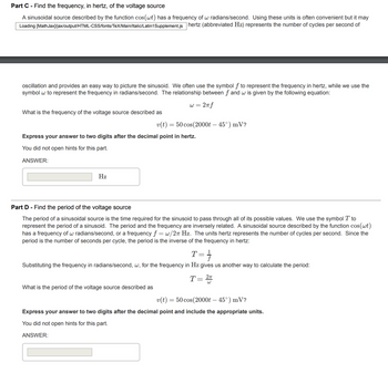 Part C - Find the frequency, in hertz, of the voltage source
A sinusoidal source described by the function cos(wt) has a frequency of w radians/second. Using these units is often convenient but it may
[MathJax]/jax/output/HTML-CSS/fonts/TeX/Main/Italic/Latin1 Supplement.js hertz (abbreviated Hz) represents the number of cycles per second of
Loading
oscillation and provides an easy way to picture the sinusoid. We often use the symbol f to represent the frequency in hertz, while we use the
symbol w to represent the frequency in radians/second. The relationship between f and w is given by the following equation:
w = 2π f
What is the frequency of the voltage source described as
Express your answer to two digits after the decimal point in hertz.
You did not open hints for this part.
ANSWER:
Hz
v(t) = 50 cos(2000t - 45°) mV?
Part D - Find the period of the voltage source
The period of a sinusoidal source is the time required for the sinusoid to pass through all of its possible values. We use the symbol T to
represent the period of a sinusoid. The period and the frequency are inversely related. A sinusoidal source described by the function cos(wt)
has a frequency of w radians/second, or a frequency f = w/27 Hz. The units hertz represents the number of cycles per second. Since the
period is the number of seconds per cycle, the period is the inverse of the frequency in hertz:
T=
==
Substituting the frequency in radians/second, w, for the frequency in Hz gives us another way to calculate the period:
2π
T = 21
What is the period of the voltage source described as
v(t) =
= 50 cos(2000t - 45°) mV?
Express your answer to two digits after the decimal point and include the appropriate units.
You did not open hints for this part.
ANSWER: