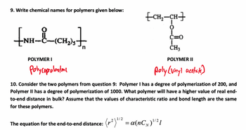 9. Write chemical names for polymers given below:
₤NH-8
POLYMER I
Polycaprolactone
[CH₂-CH]
0
C=0
CH3
POLYMER II
poly (vinyl acetate)
10. Consider the two polymers from question 9: Polymer I has a degree of polymerization of 200, and
Polymer II has a degree of polymerization of 1000. What polymer will have a higher value of real end-
to-end distance in bulk? Assume that the values of characteristic ratio and bond length are the same
for these polymers.
(²)1/2
The equation for the end-to-end distance: (²) 1/2 = α(nC₁)¹²1
N