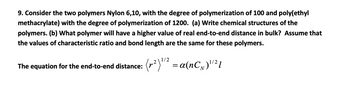 9. Consider the two polymers Nylon 6,10, with the degree of polymerization of 100 and poly(ethyl
methacrylate) with the degree of polymerization of 1200. (a) Write chemical structures of the
polymers. (b) What polymer will have a higher value of real end-to-end distance in bulk? Assume that
the values of characteristic ratio and bond length are the same for these polymers.
1/2
The equation for the end-to-end distance:
(²) 11² = α (nCN) 1/21