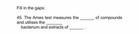 Fill in the gaps:
45. The Ames test measures the
of compounds
and utilises the
bacterium and extracts of
