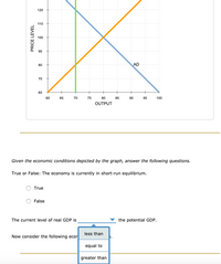 **Title: Analyzing Economic Equilibrium and Real GDP**

**Graph Explanation:**
The graph depicts an economic model with three curves:

1. **Aggregate Demand (AD)**: Represented by the orange upward-sloping line, which indicates the relationship between price level and output (GDP).
2. **Aggregate Supply**: The blue downward-sloping line, showing another potential economic relationship between price level and output.
3. **Potential GDP Line**: The green vertical line represents the level of output where the economy is at full employment, also known as potential GDP.

The intersection point of the AD curve and the Aggregate Supply curve shows the current equilibrium output and price level.

**Questions:**

1. **True or False**: The economy is currently in short-run equilibrium.
   - [ ] True
   - [ ] False

2. **Fill in the Blank**: The current level of real GDP is __________ the potential GDP.
   - [ ] less than
   - [ ] equal to
   - [ ] greater than

Consider the economic implications of the graph to determine the answers.