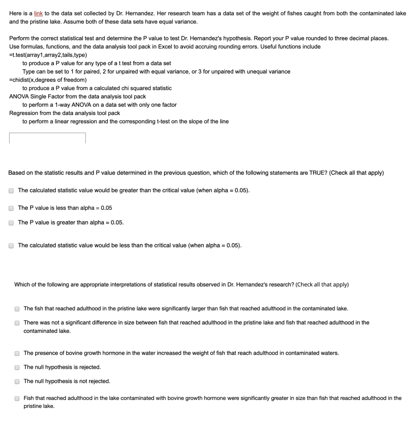 Here is a link to the data set collected by Dr. Hernandez. Her research team has a data set of the weight of fishes caught from both the contaminated lake
and the pristine lake. Assume both of these data sets have equal variance.
Perform the correct statistical test and determine the P value to test Dr. Hernandez's hypothesis. Report your P value rounded to three decimal places.
Use formulas, functions, and the data analysis tool pack in Excel to avoid accruing rounding errors. Useful functions include
=t.test(array1,array2,tails,type)
to produce a P value for any type of a t test from a data set
Type can be set to 1 for paired, 2 for unpaired with equal variance, or 3 for unpaired with unequal variance
=chidist(x,degrees of freedom)
to produce a P value from a calculated chi squared statistic
ANOVA Single Factor from the data analysis tool pack
to perform a 1-way ANOVA on a data set with only one factor
Regression from the data analysis tool pack
to perform a linear regression and the corresponding t-test on the slope of the line
Based on the statistic results and P value determined in the previous question, which of the following statements are TRUE? (Check all that apply)
O The calculated statistic value would be greater than the critical value (when alpha = 0.05).
O The P value is less than alpha = 0.05
O The P value is greater than alpha = 0.05.
O The calculated statistic value would be less than the critical value (when alpha = 0.05).
Which of the following are appropriate interpretations of statistical results observed in Dr. Hernandez's research? (Check all that apply)
O The fish that reached adulthood in the pristine lake were significantly larger than fish that reached adulthood in the contaminated lake.
O There was not a significant difference in size between fish that reached adulthood in the pristine lake and fish that reached adulthood in the
contaminated lake.
O The presence of bovine growth hormone in the water increased the weight of fish that reach adulthood in contaminated waters.
O The null hypothesis is rejected.
O The null hypothesis is not rejected.
O Fish that reached adulthood in the lake contaminated with bovine growth hormone were significantly greater in size than fish that reached adulthood in the
pristine lake.
