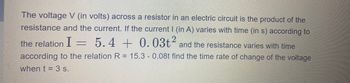 The voltage V (in volts) across a resistor in an electric circuit is the product of the
resistance and the current. If the current | (in A) varies with time (in s) according to
the relation I = 5.4
5.4 + 0.03t2 and the resistance varies with time
according to the relation R = 15.3 - 0.08t find the time rate of change of the voltage
when t = 3 s.