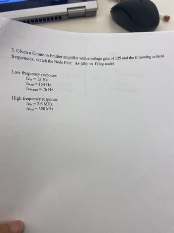 3. Given a Common Emitter amplifier with a voltage gain of 125 and the following critical
frequencies, sketch the Bode Plot: Av (db) vs f (log scale)
Low frequency response:
fcin = 15 Hz
fcout = 154 Hz
fcbypass = 76 Hz
High frequency response:
fcin = 2.6 MHz
fcout = 350 kHz