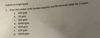 Submit on Brightspace
Comil
1. Draw the symbol, write Boolean equation and fill the truth table for 2-input:
AND gate
a.
b. OR gate
C.
NOT gate
d. NAND gate
e.
NOR gate
f.
XOR gate
g. XNOR gate
Ceant to call lad