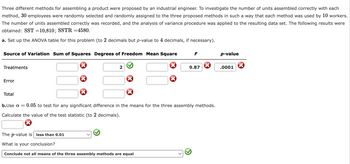 Three different methods for assembling a product were proposed by an industrial engineer. To investigate the number of units assembled correctly with each
method, 30 employees were randomly selected and randomly assigned to the three proposed methods in such a way that each method was used by 10 workers.
The number of units assembled correctly was recorded, and the analysis of variance procedure was applied to the resulting data set. The following results were
obtained: SST=10,810; SSTR =4580.
a. Set up the ANOVA table for this problem (to 2 decimals but p-value to 4 decimals, if necessary).
Source of Variation Sum of Squares Degrees of Freedom Mean Square
Treatments
Error
Total
2
F
The p-value is less than 0.01
What is your conclusion?
Conclude not all means of the three assembly methods are equal
9.87
b.Use a =
0.05 to test for any significant difference in the means for the three assembly methods.
Calculate the value of the test statistic (to 2 decimals).
p-value
.0001