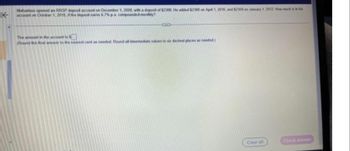 K
Mahadeus opened an RRSP deposit account on December 1, 2008, with a deposit of $2300. He added $2300 on April 1, 2010, and $2300 on January 1, 2012. How much is in his
account on October 1, 2016. if the deposit earns 6.7% pa compounded monthly?
(3)
The amount in the account is $
(Round the final answer to the nearest cent as needed. Round all intermediate values to six decimal places as needed)
Clear all