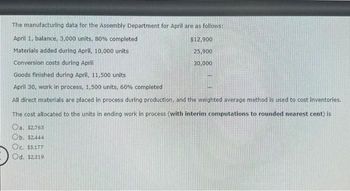 The manufacturing data for the Assembly Department for April are as follows:
April 1, balance, 3,000 units, 80% completed
Materials added during April, 10,000 units
Conversion costs during April
Goods finished during April, 11,500 units
April 30, work in process, 1,500 units, 60% completed
$12,900
25,900
30,000
All direct materials are placed in process during production, and the weighted average method is used to cost inventories.
The cost allocated to the units in ending work in process (with interim computations to rounded nearest cent) is
Oa. $2,763
Ob. $2,444
Oc. $3.177
Od. $2,319