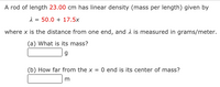 A rod of length 23.00 cm has linear density (mass per length) given by
1 = 50.0 + 17.5x
where x is the distance from one end, and 2 is measured in grams/meter.
(a) What is its mass?
(b) How far from the x = 0 end is its center of mass?
m
