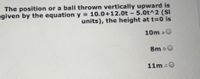 The position or a ball thrown vertically upward is
given by the equation y = 10.0+12.0t - 5.0t^2 (SI
units), the height at t=0 is
10m.a
8m bO
11m.cO
