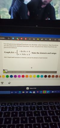 peardec.
Not all piecewise-defined functions are absolute value functions. Step functions
are also piecewise-defined functions. In fact, all piecewise-linear functions are
piecewise-defined.
-2x if x >1
Graph f(x) = .
. State the domain and range.
x + 3 if x < 1
Hint: Graph both functions on desmos, and set the domain of each function.
Students, draw anywhere on this slide!
Pear Deck interactive Side
Slide 11/30
71°F
prt se
&
$
5
6
8
U
E
R
K
F
G
M
V
