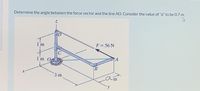 Determine the angle between the force vector and the line AO. Consider the value of "a" to be 0.7 m.
D
1'm
F = 56 N
C
1m O
PA
B
3 m
