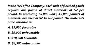 In the McCaffee Company, each unit of finished goods
requires one pound of direct materials at $2 per
pound. In producing 50,000 units, 45,000 pounds of
materials are used at $2.10 per pound. The materials
price variance is:
A. $5,000 favorable
B. $5,000 unfavorable
C. $10,000 favorable
D. $4,500 unfavorable