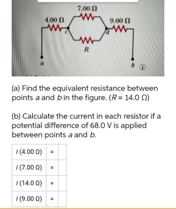 7.00
4.00 Ω
W
R
b
(a) Find the equivalent resistance between
points a and b in the figure. (R = 14.0 )
(b) Calculate the current in each resistor if a
potential difference of 68.0 V is applied
between points a and b.
/ (4.000)
1 (7.000)
/ (14.00)
/ (9.000)
=
||
=
=
||
9.00 Ω