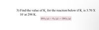 3) Find the value of K, for the reaction below if K is 3.70 X
10 at 298 K.
2502 (g) + 02 (g) = 2S03 (g)
