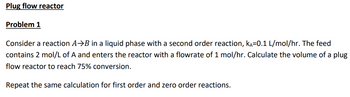 Plug flow reactor
Problem 1
Consider a reaction A⇒B in a liquid phase with a second order reaction, kÃ=0.1 L/mol/hr. The feed
contains 2 mol/L of A and enters the reactor with a flowrate of 1 mol/hr. Calculate the volume of a plug
flow reactor to reach 75% conversion.
Repeat the same calculation for first order and zero order reactions.