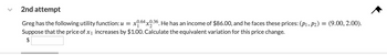 2nd attempt
Greg has the following utility function: u = x0.64x0.36. He has an income of $86.00, and he faces these prices: (P1, P2) = (9.00, 2.00).
Suppose that the price of x₁ increases by $1.00. Calculate the equivalent variation for this price change.
$