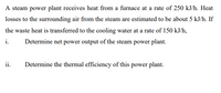 A steam power plant receives heat from a furnace at a rate of 250 kJ/h. Heat
losses to the surrounding air from the steam are estimated to be about 5 kJ/h. If
the waste heat is transferred to the cooling water at a rate of 150 kJ/h,
i.
Determine net power output of the steam power plant.
ii.
Determine the thermal efficiency of this power plant.
