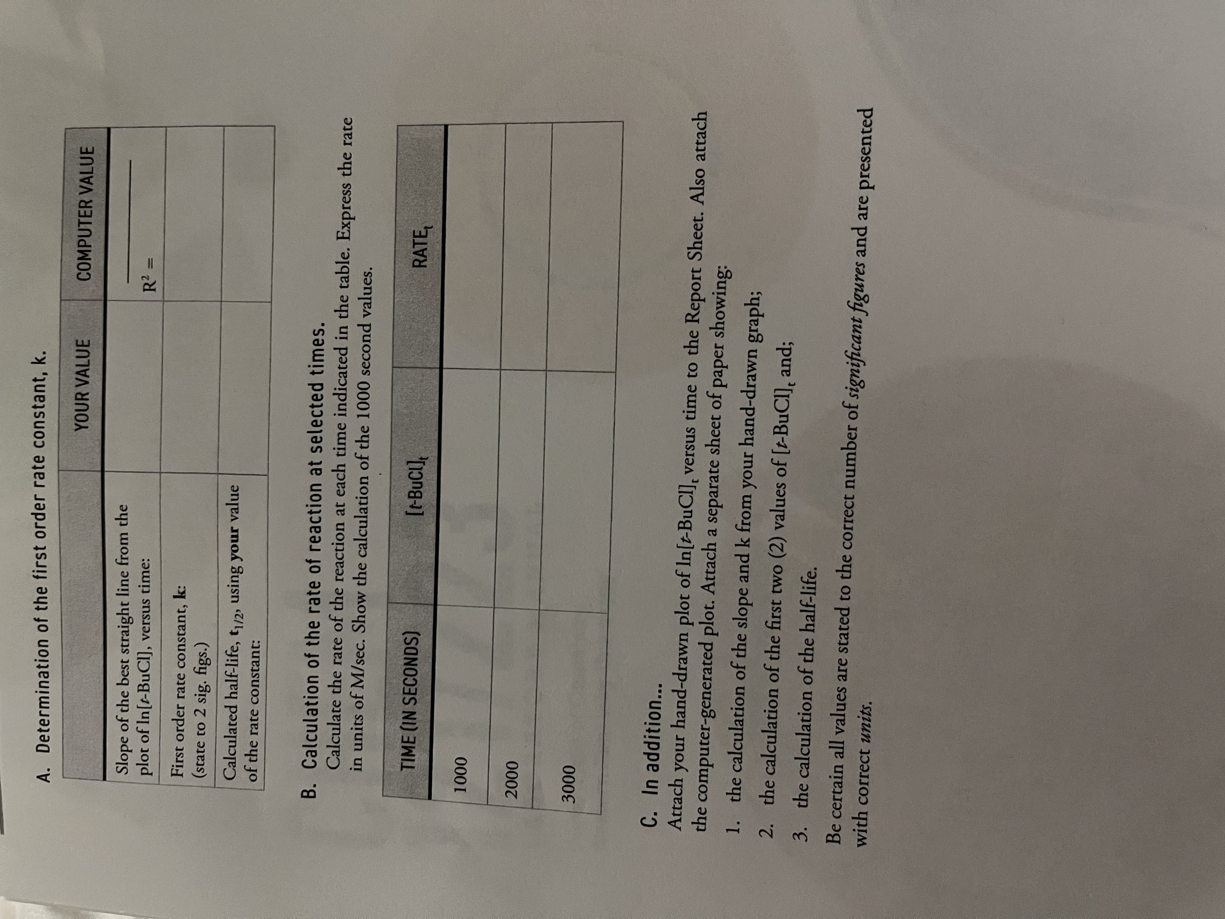 A. Determination of the first order rate constant, k.
YOUR VALUE
COMPUTER VALUE
Slope of the best straight line from the
plot of In[t-BuCl], versus time:
First order rate constant, k:
(state to 2 sig. figs.)
Calculated half-life, t/2, using your value
of the rate constant:
B. Calculation of the rate of reaction at selected times.
Calculate the rate of the reaction at each time indicated in the table. Express the rate
in units of M/sec. Show the calculation of the 1000 second values.
TIME (IN SECONDS)
[t-BuC1],
RATE,
00 0 0
000
000
C. In addition...
Attach
hand-drawn plot of In[t-BuCl], versus time to the Report Sheet. Also attach
unour
the computer-generated plot. Attach a separate sheet of paper showing:
1. the calculation of the slope and k from your hand-drawn graph;
2. the calculation of the first two (2) values of [t-BuCl], and;
3. the calculation of the half-life.
Be certain all values are stated to the correct number of significant figures and are presented
with correct units.
