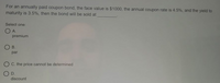For an annually paid coupon bond, the face value is $1000, the annual coupon rate is 4.5%, and the yield to
maturity is 3.5%, then the bond will be sold at
Select one:
O A.
premium
B.
par
C. the price cannot be determined
O D.
discount

