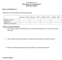 Experiment No. 3
Hydrolysis of Carbohydrates
REPORT SHEET
DATA AND RESULT:
Hydrolysis of Disaccharides and Polysaccharides
Sucrose + H,O Sucrose + HCl
Starch + H,O
Starch + HCI
Benedict's Test
Iodine Test
Hydrolysis (Yes/No)
POST-LAB QUESTIONS:
1. How do the results of the Benedict's test indicate that hydrolysis of sucrose and starch
occurred?
2. How do the results of the Iodine test indicate that hydrolysis of starch occurred?
3. Write the chemical equation showing hydrolysis of sucrose and starch
CONCLUSION
