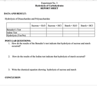 Experiment No. 3
Hydrolysis of Carbohydrates
REPORT SHEET
DATA AND RESULT:
Hydrolysis of Disaccharides and Polysaccharides
Sucrose + H2O
Sucrose + HCl
Starch + H2O
Starch + HCl
Benedict's Test
Iodine Test
Hydrolysis (Yes/No)
POST-LAB QUESTIONS:
1. How do the results of the Benedict's test indicate that hydrolysis of sucrose and starch
occurred?
2. How do the results of the Iodine test indicate that hydrolysis of starch occurred?
3. Write the chemical equation showing hydrolysis of sucrose and starch
CONCLUSION
