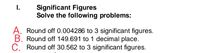 I.
Significant Figures
Solve the following problems:
A. Round off 0.004286 to 3 significant figures.
B. Round off 149.691 to 1 decimal place.
C. Round off 30.562 to 3 significant figures.
