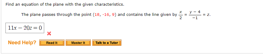 Find an equation of the plane with the given characteristics.
y - 4
The plane passes through the point (18, -16, 9) and contains the line given by
2
- = z.
-1
11x – 20z = 0
Need Help?
Read It
Master It
Talk to a Tutor
