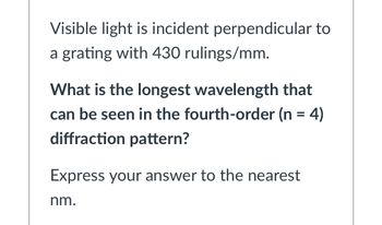 Visible light is incident perpendicular to
a grating with 430 rulings/mm.
What is the longest wavelength that
can be seen in the fourth-order (n = 4)
diffraction pattern?
Express your answer to the nearest
nm.